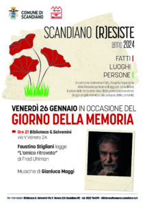 SCANDIANO (R)ESISTE anno 2024 FATTI | LUOGHI | PERSONE | Un percorso attraverso i fatti, i luoghi e le persone della Resistenza di ieri e di oggi per consolidare il valore della forza delle idee, della partecipazione attiva di ogni singolo individuo allo sviluppo della comunità Per informazioni Biblioteca G. Salvemini Via V. Veneto 2/A Scandiano RE - tel. 0522 764291 – biblioteca@comune.scandiano.re.it VENERDÌ 26 GENNAIO IN OCCASIONE DEL GIORNO DELLA MEMORIA Ore 21 Biblioteca G.Salvemini via V.Veneto 2A Faustino Stigliani legge “L'amico ritrovato” di Fred Uhlman Musiche di Gianluca Maggi