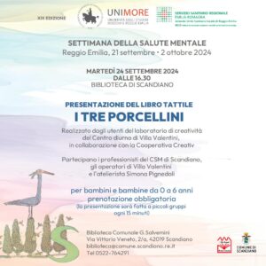 MARTEDÌ 24 SETTEMBRE ore 16.30 Presentazione del libro tattile “I tre porcellini” Realizzato dagli utenti del laboratorio di creatività del Centro diurno di Villa Valentini, in collaborazione con la Cooperativa Creativ. Partecipano i professionisti del CSM di Scandiano, gli operatori di Villa Valentini e l’atelierista Simona Pignedoli per bambini e bambine da 0 a 6 anni prenotazione obbligatoria (la presentazione sarà fatta a piccoli gruppi ogni 15 minuti)